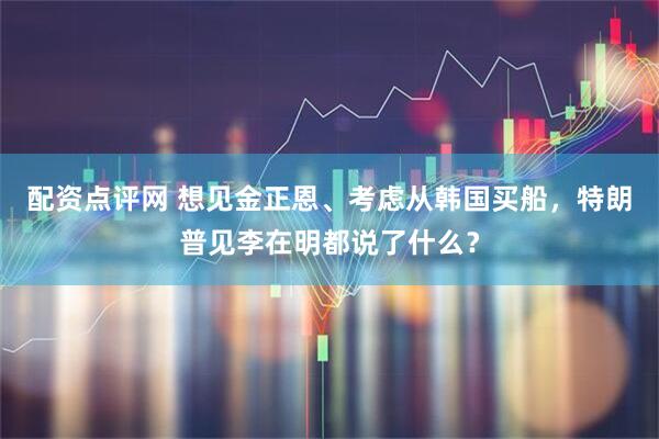 配资点评网 想见金正恩、考虑从韩国买船，特朗普见李在明都说了什么？
