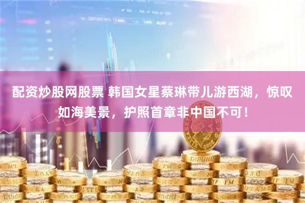 配资炒股网股票 韩国女星蔡琳带儿游西湖，惊叹如海美景，护照首章非中国不可！