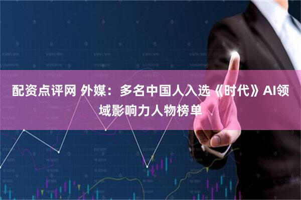 配资点评网 外媒：多名中国人入选《时代》AI领域影响力人物榜单