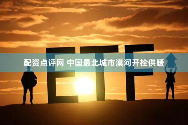 配资点评网 中国最北城市漠河开栓供暖