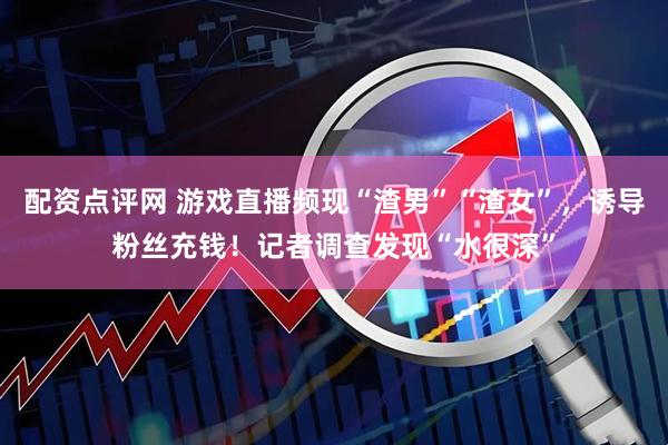 配资点评网 游戏直播频现“渣男”“渣女”，诱导粉丝充钱！记者调查发现“水很深”