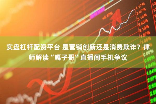 实盘杠杆配资平台 是营销创新还是消费欺诈？律师解读“嘎子哥”直播间手机争议