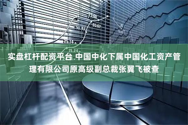 实盘杠杆配资平台 中国中化下属中国化工资产管理有限公司原高级副总裁张翼飞被查