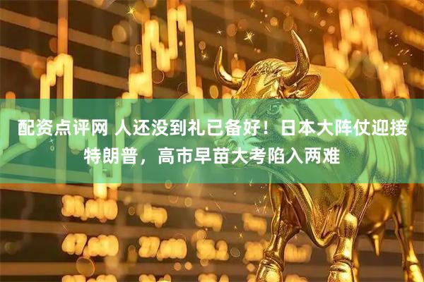 配资点评网 人还没到礼已备好！日本大阵仗迎接特朗普，高市早苗大考陷入两难