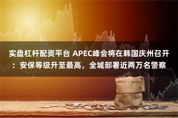 实盘杠杆配资平台 APEC峰会将在韩国庆州召开：安保等级升至最高，全城部署近两万名警察
