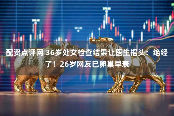 配资点评网 36岁处女检查结果让医生摇头：绝经了！26岁网友已卵巢早衰