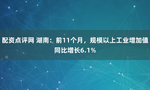 配资点评网 湖南：前11个月，规模以上工业增加值同比增长6.1%