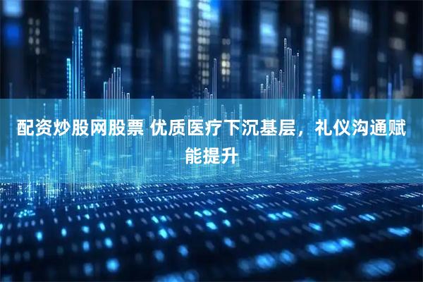 配资炒股网股票 优质医疗下沉基层，礼仪沟通赋能提升
