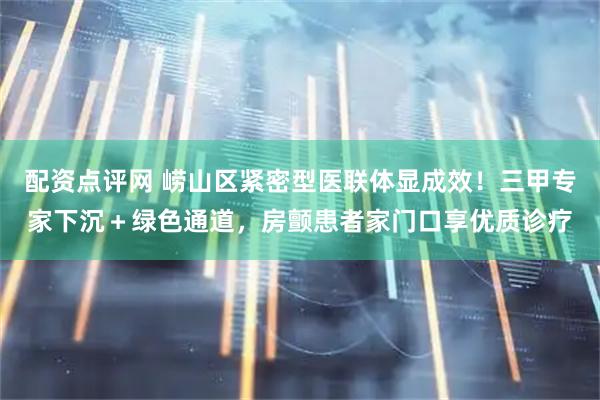 配资点评网 崂山区紧密型医联体显成效！三甲专家下沉＋绿色通道，房颤患者家门口享优质诊疗