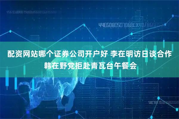 配资网站哪个证券公司开户好 李在明访日谈合作 韩在野党拒赴青瓦台午餐会