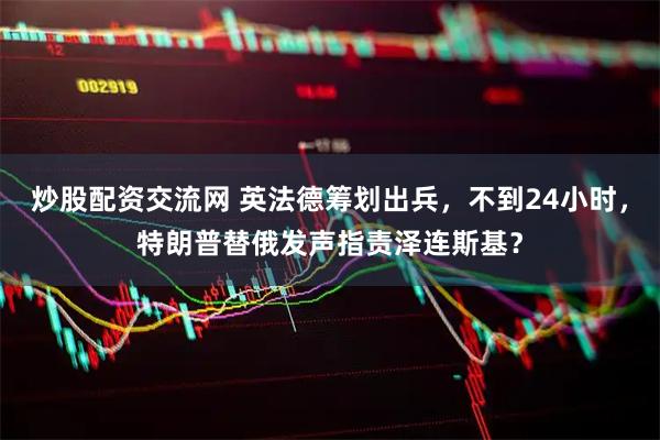 炒股配资交流网 英法德筹划出兵，不到24小时，特朗普替俄发声指责泽连斯基？
