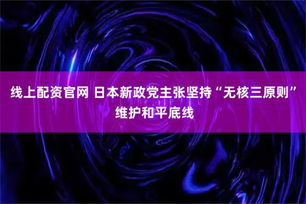 线上配资官网 日本新政党主张坚持“无核三原则” 维护和平底线