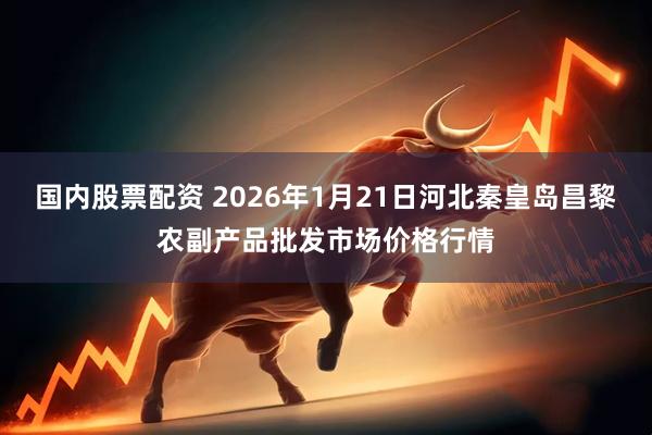 国内股票配资 2026年1月21日河北秦皇岛昌黎农副产品批发市场价格行情