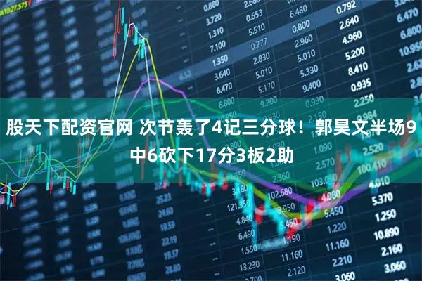 股天下配资官网 次节轰了4记三分球！郭昊文半场9中6砍下17分3板2助