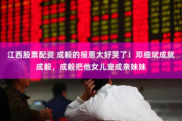江西股票配资 成毅的报恩太好哭了！邓细斌成就成毅，成毅把他女儿宠成亲妹妹