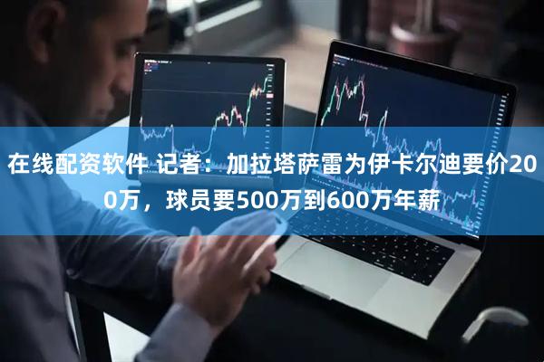 在线配资软件 记者：加拉塔萨雷为伊卡尔迪要价200万，球员要500万到600万年薪