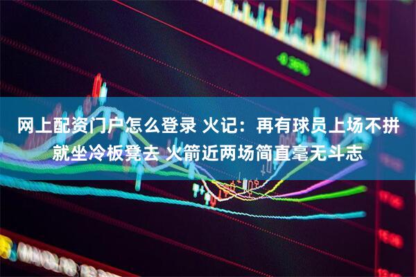 网上配资门户怎么登录 火记：再有球员上场不拼就坐冷板凳去 火箭近两场简直毫无斗志