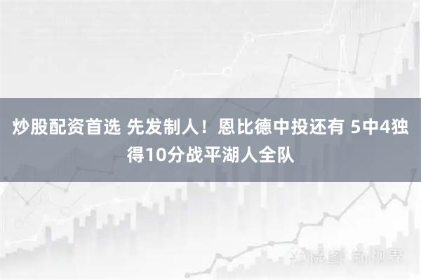炒股配资首选 先发制人！恩比德中投还有 5中4独得10分战平湖人全队