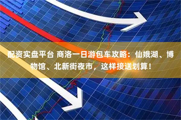 配资实盘平台 商洛一日游包车攻略：仙娥湖、博物馆、北新街夜市，这样接送划算！