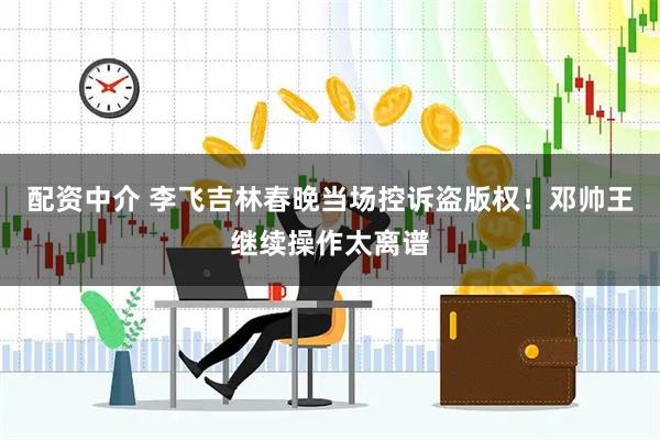 配资中介 李飞吉林春晚当场控诉盗版权！邓帅王继续操作太离谱