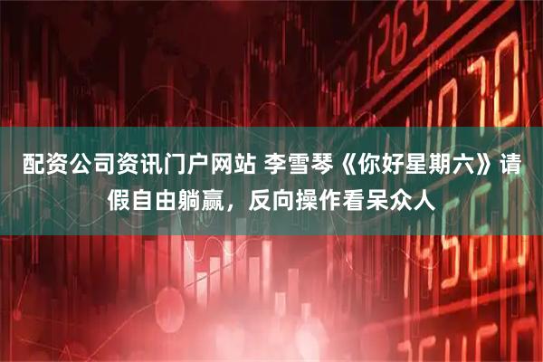 配资公司资讯门户网站 李雪琴《你好星期六》请假自由躺赢，反向操作看呆众人
