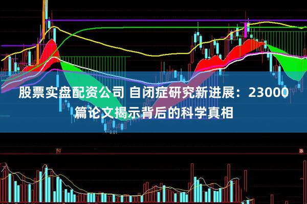 股票实盘配资公司 自闭症研究新进展：23000篇论文揭示背后的科学真相