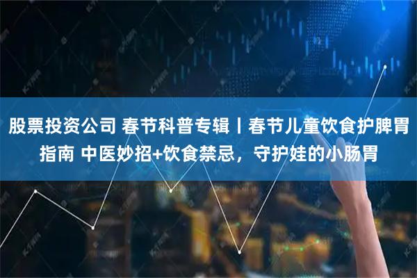 股票投资公司 春节科普专辑丨春节儿童饮食护脾胃指南 中医妙招+饮食禁忌，守护娃的小肠胃