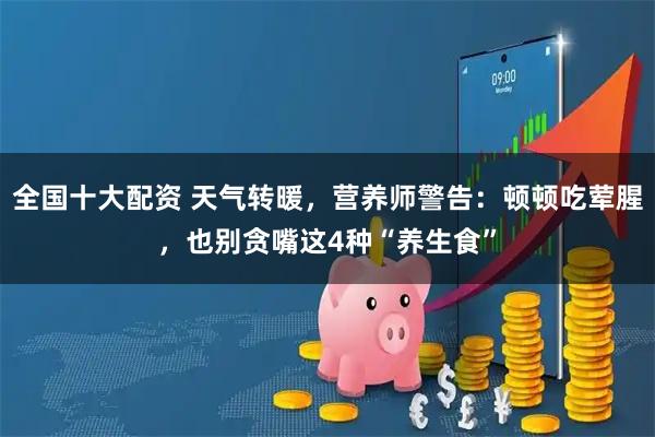 全国十大配资 天气转暖，营养师警告：顿顿吃荤腥，也别贪嘴这4种“养生食”