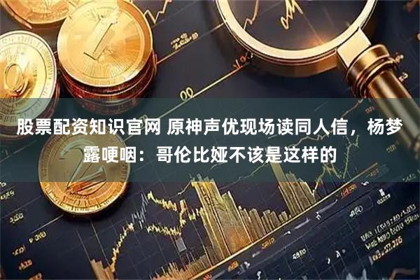 股票配资知识官网 原神声优现场读同人信，杨梦露哽咽：哥伦比娅不该是这样的