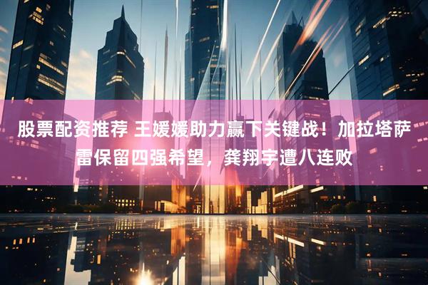 股票配资推荐 王媛媛助力赢下关键战！加拉塔萨雷保留四强希望，龚翔宇遭八连败