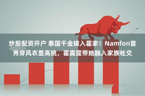 炒股配资开户 泰国千金嫁入霍家！Namfon首秀穿风衣显高挑，霍震霆带她融入家族社交