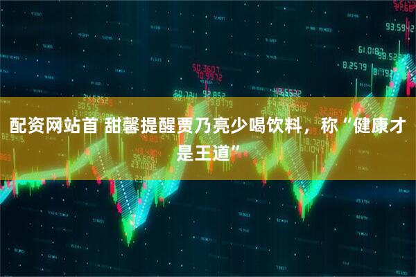配资网站首 甜馨提醒贾乃亮少喝饮料，称“健康才是王道”