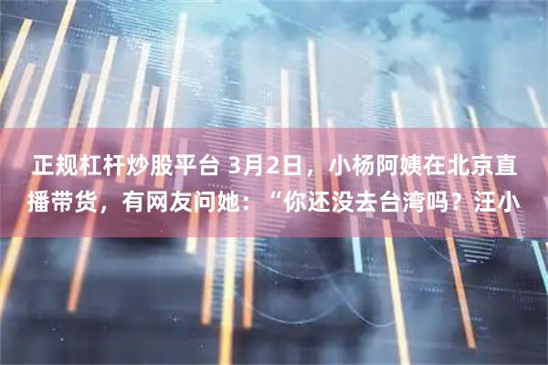 正规杠杆炒股平台 3月2日，小杨阿姨在北京直播带货，有网友问她：“你还没去台湾吗？汪小