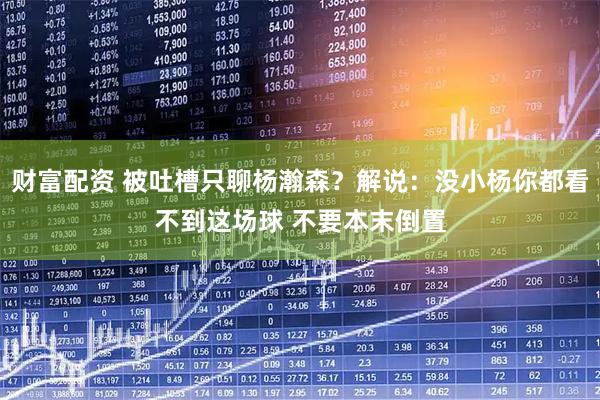 财富配资 被吐槽只聊杨瀚森？解说：没小杨你都看不到这场球 不要本末倒置