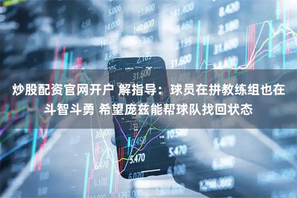 炒股配资官网开户 解指导：球员在拼教练组也在斗智斗勇 希望庞兹能帮球队找回状态