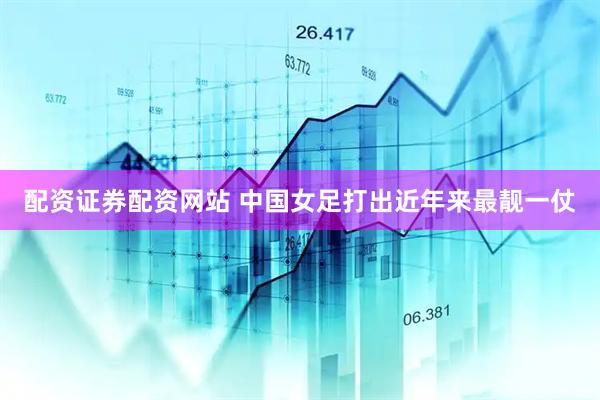 配资证券配资网站 中国女足打出近年来最靓一仗