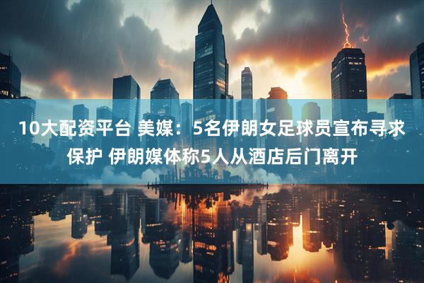 10大配资平台 美媒：5名伊朗女足球员宣布寻求保护 伊朗媒体称5人从酒店后门离开