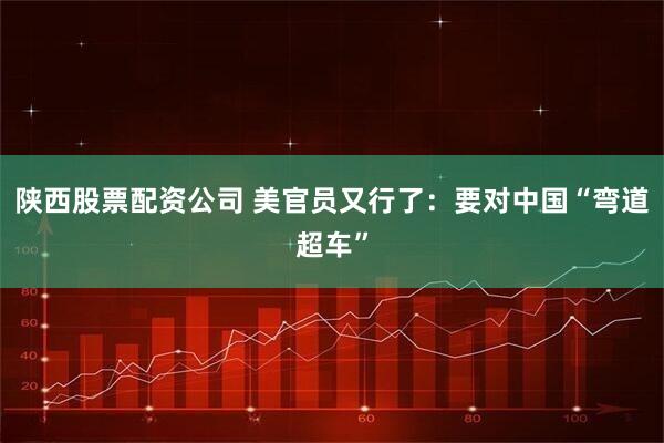 陕西股票配资公司 美官员又行了：要对中国“弯道超车”