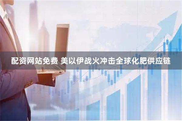 配资网站免费 美以伊战火冲击全球化肥供应链