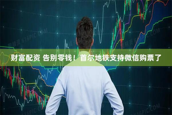 财富配资 告别零钱！首尔地铁支持微信购票了