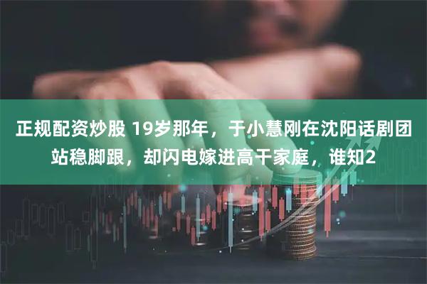 正规配资炒股 19岁那年，于小慧刚在沈阳话剧团站稳脚跟，却闪电嫁进高干家庭，谁知2