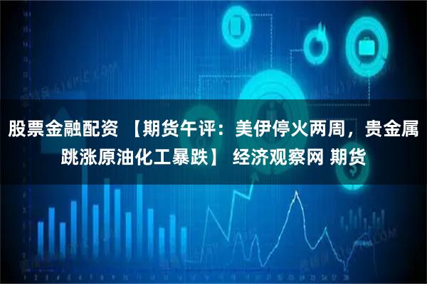股票金融配资 【期货午评：美伊停火两周，贵金属跳涨原油化工暴跌】 经济观察网 期货