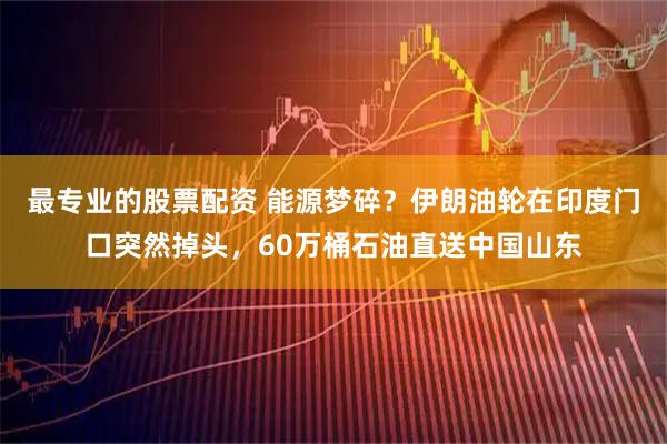最专业的股票配资 能源梦碎？伊朗油轮在印度门口突然掉头，60万桶石油直送中国山东