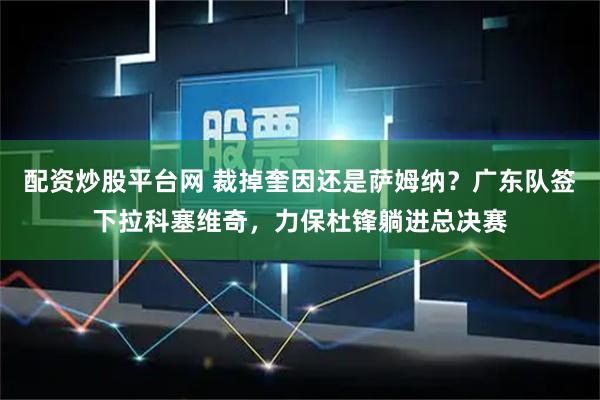 配资炒股平台网 裁掉奎因还是萨姆纳？广东队签下拉科塞维奇，力保杜锋躺进总决赛