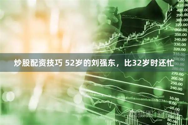 炒股配资技巧 52岁的刘强东，比32岁时还忙